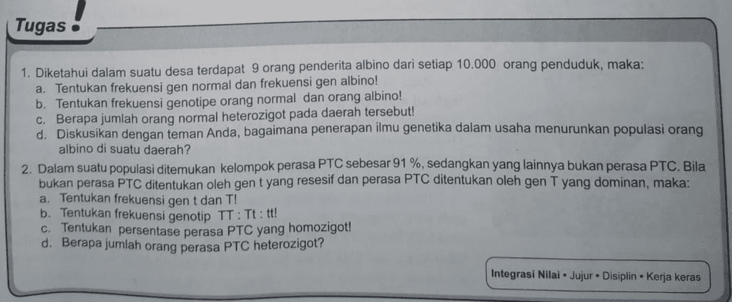 Tugas 1. Diketahui dalam suatu desa terdapat 9 orang penderita albino dari setiap 10.000 orang penduduk, maka: a. Tentukan frekuensi gen normal dan frekuensi gen albino! b. Tentukan frekuensi genotipe orang normal dan orang albino! C. Berapa jumlah orang normal heterozigot pada daerah tersebut! d. Diskusikan dengan teman Anda, bagaimana penerapan ilmu genetika dalam usaha menurunkan populasi orang albino di suatu daerah? 2. Dalam suatu populasi ditemukan kelompok perasa PTC sebesar 91 %, sedangkan yang lainnya bukan perasa PTC. Bila bukan perasa PTC ditentukan oleh gent yang resesif dan perasa PTC ditentukan oleh gen T yang dominan, maka: a. Tentukan frekuensi gent dan T! b. Tentukan frekuensi genotip TT : Tt: tt! c. Tentukan persentase perasa PTC yang homozigot! d. Berapa jumlah orang perasa PTC heterozigot? Integrasi Nilai. Jujur. Disiplin Kerja keras 