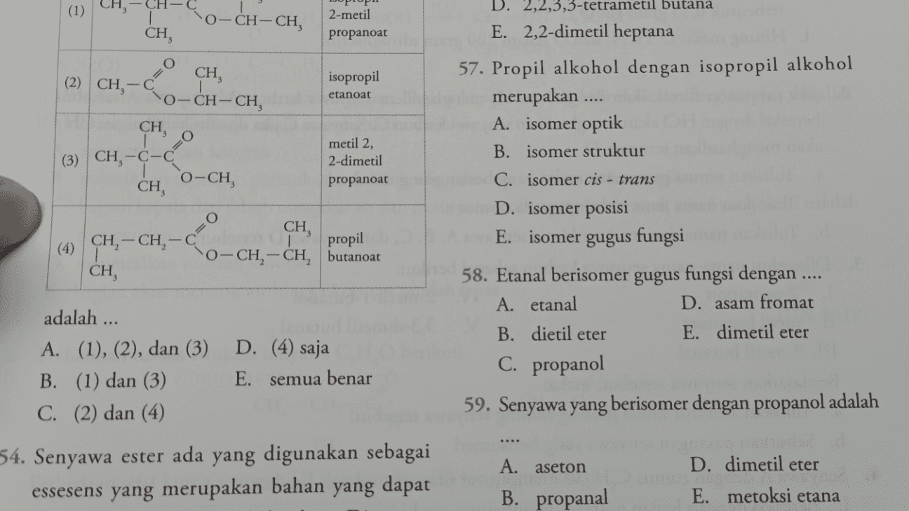 ) (1) 0-CH-CH, CH, 2-metil propanoat О (2) CH,- CH, 0-CH-CH isopropil etanoat CH, O (3) CH-C-C CH, metil 2, 2-dimetil propanoat 0-CH, D. 2,2,3,3-tetrametil butana E. 2,2-dimetil heptana 57. Propil alkohol dengan isopropil alkohol merupakan .... A. isomer optik B. isomer struktur C. isomer cis - trans D. isomer posisi E. isomer gugus fungsi 58. Etanal berisomer gugus fungsi dengan ... A. etanal D. asam fromat B. dietil eter E. dimetil eter C. propanol O (4) CH, — CH, - CH, CH, propil 0-CH– CH, butanoat D. (4) saja adalah ... A. (1), (2), dan (3) B. (1) dan (3) C. (2) dan (4) E. semua benar 59. Senyawa yang berisomer dengan propanol adalah 54. Senyawa ester ada yang digunakan sebagai essesens yang merupakan bahan yang dapat A. aseton B. propanal D. dimetil eter E. metoksi etana 