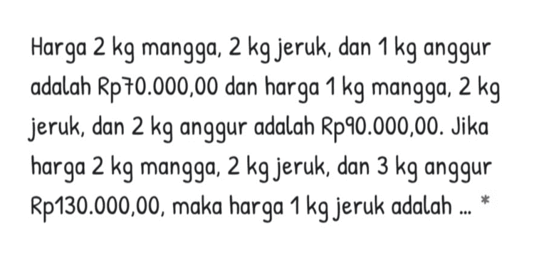 Harga 2 kg mangga, 2 kg jeruk, dan 1 kg anggur adalah Rp70.000,00 dan harga 1 kg mangga, 2 kg jeruk, dan 2 kg anggur adalah Rp90.000,00. Jika harga 2 kg mangga, 2 kg jeruk, dan 3 kg anggur Rp130.000,00, maka harga 1 kg jeruk adalah ... * 
suatu hari Resti membeli 3 kg telur, 2 kg gula dan 6 kg beras. Ia membayar Rp 34.000,-. Pada hari yang sama dan toko yang sama Rana membeli 2 kg telur, 5 kg gula dan 3 kg beras, ia membayar Rp 28.000. sedangkan Lia juga membeli 5 kg telur, 3 kg gula dan 4 kg beras dan ia membayar Rp 50.000.Berapakah harga masing-masing dari telur, gula dan beras? 