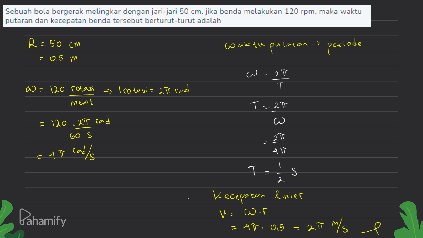 Sebuah bola bergerak melingkar dengan jari-jari 50 cm. jika benda melakukan 120 rpm, maka waktu putaran dan kecepatan benda tersebut berturut-turut adalah R = 50 cm waktu putaran > periode = 0,5 m 3 = 2 w=120 rotasi - Irotasi= 20 rad menit El- E13 T=27 =120.217 rad 60 s 11 Elt 4 = Ah rad/s I ㅏ 11 s 2 el Pahamify Kecepatan linier v=Wor = 41. 9.5 = 27 m/s e = 
