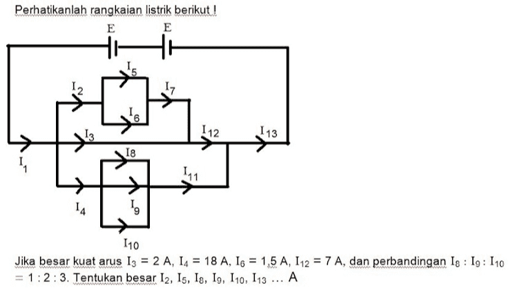Perhatikanlah rangkaian listrik berikut! E E 12 112 113 18 4 15 110 Jika besar kuat arus 13 = 2 A, 14 = 18 A, 16 = 1,5 A, 112 = 7 A, dan perbandingan Is : 19: 110 = 1:2:3. Tentukan besar I2, Is, Is, 19, 110, 113 ... A 18 = 2 A, 19 = 6 A, 111 = 18 A 15 = 3 A, 18 = 3 A, 110 = 6 A 15 = 3,5 A, 19 = 3 A, 110 = 9 A O 12 = 3 A, 15 = 3,5 A, 110 = 5 A , O 6 A 15 = 3,5 A, 19 = 6 A, I 10 = 9 A = 
Perhatikanlah rangkaian listrik berikut! E E 12 17 6 13 112 113 18 111 14 110 Jika besar kuat arus 13 = 2 A, 14 = 18 A, 16 = 1,5 A, 112 = 7 A, dan perbandingan Ig : 19: 110 = 1:2:3. Tentukan besar 12, 15, 18, 19, 110, 113 ... A 