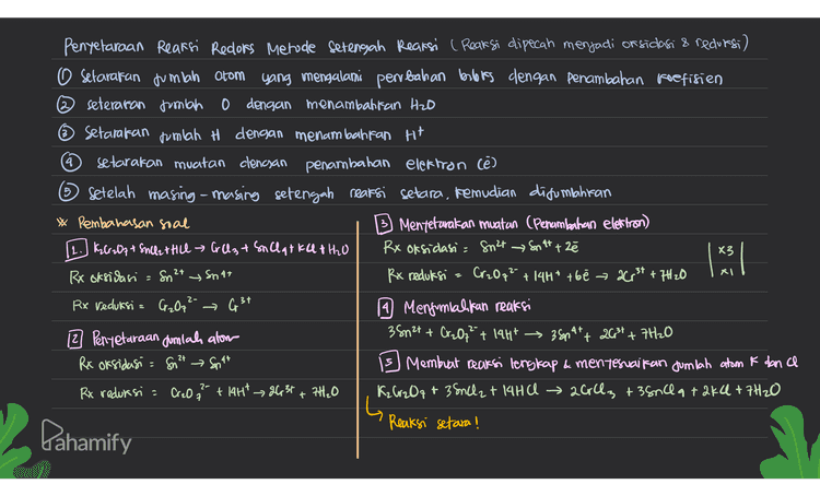 4 5 3 Penyelaraan Reaksi Redlors Metode Setengah Reaksi ( Reaksi dipecah menjadi or sidasi & redursi) O Setarakan jumlah atom yang mengalami perubahan berbiss dengan penambahan koefisien ② seteraran jumlah o dengan menambalifan H2O ~ Setarakan jumlah H dengan menambahkan H+ setarakan muatan clenayan penambahan elektron (e) Setelah masing-masing setengah reaksi setara, kemudian disumlahkan * Pembahasan soal Mentetarakan muatan (Penambahan elettron) 11. KG: 07+S42 Hill A 3 + Snclate the Rx oksidasi = Suat En att ze Rx oksidasi Sn? Rx reduksi a Cr2O7²- + 14H* t6e → 2Cr3+ +7H 20 Rx Veduksi = Cr₂O7²- 19 Menjumlahkan reaksi 12 Penyetaraan Jumlah alom 38n2+ + Cr2O7²" + 144 → 38097+ 20² + 7H2O Rx oksidasi = Sn2t Snat Membuat reaksi lengkap & menyesuaikan jumlah atom k dan Rx redursi a + 14H* &631 + 7H₂O K₂Cr2O7+ 38nCl2 + 14HC → 20rc3 +38nca + 2kC+7H2O Reaksi setara! X3 1 2+ RI y Snat G 34 2- Cr₂O Pahamify 
4 5 Penyelaraan Reaksi Redlors Metode Setengah Reaksi ( Reaksi dipecah menjadi or sidasi & redursi) O Setarakan jumlah atom yang mengalami perubahan berbis dengan penambahan koefisien ② seteraran jumlah o dengan menambalifan H2O ☺ Setarakan jumlah H dengan menambahkan H+ setarakan muatan clencsan penambahan elektron (e) Setelah masing-masing setengah reaksi setara, kemudian disumlahkan * Pembahasan soal Mentetarakan muatan (Penambahan elettron) [1.JKM 184 + H250+ Fe88, K2509 + M150+ F(88423+H2O Rx oksidasi = Fe2+ Fe 3t té x RX oksidasi = Pezt → Fest Rx reduksi a mnou + 16H+ + loe 2MM2+ +8H20 RX reduksi = Mn Oq → Mg 2+ 14 Mengunial fan reaksi 12 Penyetaraan jumlah alom 2 MnO4 + 10 Fe2+ + 16tt - 200² +8H₂O Rx oksidasi Fe 2+ Fest Membuat reaksi lengkap & menyesuaikan jumlah atom Lain Rx reduksi 2000a + IgHt 2Mn 24 + 8H2O 2KMnO4 + loteso at dH₂804 K804+ 2MNS OG + SFe2(802)3 +8H₂O 3 lavo xel 2t & lote 3+ 2 Reaksi setara! Pahamify 