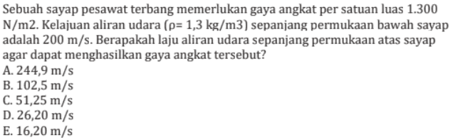 Sebuah sayap pesawat terbang memerlukan gaya angkat per satuan luas 1.300 N/m2. Kelajuan aliran udara (p= 1,3 kg/m3) sepanjang permukaan bawah sayap adalah 200 m/s. Berapakah laju aliran udara sepanjang permukaan atas sayap agar dapat menghasilkan gaya angkat tersebut? A. 244,9 m/s B. 102,5 m/s C. 51,25 m/s D. 26,20 m/s E. 16,20 m/s 