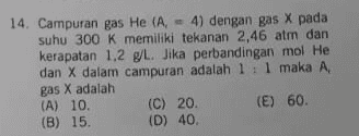 14. Campuran gas He (A. = 4) dengan gas X pada suhu 300 K memiliki tekanan 2,46 atm dan kerapatan 1,2 g/L. Jika perbandingan mol He dan X dalam campuran adalah 1:1 maka A, gas X adalah (A) 10. (C) 20. (E) 60 (B) 15. (D) 40. 