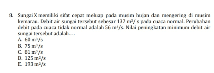 8. Sungai X memiliki sifat cepat meluap pada musim hujan dan mengering di musim kemarau. Debit air sungai tersebut sebesar 137 m/ s pada cuaca normal. Perubahan debit pada cuaca tidak normal adalah 56 m3/s. Nilai peningkatan minimum debit air sungai tersebut adalah.... A. 60 m3/s B. 75 m3/s C. 81 m/s D. 125 m3/s E. 193 m3/s 