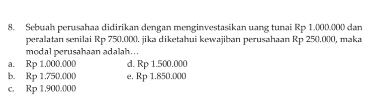 8. Sebuah perusahaa didirikan dengan menginvestasikan uang tunai Rp 1.000.000 dan peralatan senilai Rp 750.000. jika diketahui kewajiban perusahaan Rp 250.000, maka modal perusahaan adalah... Rp 1.000.000 d. Rp 1.500.000 b. Rp 1.750.000 e. Rp 1.850.000 Rp 1.900.000 a. C. 
22. Diketahui data-data sebagai berikut: Pendapatan jasa Rp17.000.000 Modal akhir Rp20.000.000,00 Modal awal Rp17.000.000,00 Pengambilan pribadi Rp 500.000,00 Berdasarkan data tersebut, besarnya beban usaha adalah .... a. Rp13.500.000,00 b. Rp15.500.000,00 c. Rp16.500.000,00 d. Rp17.500.000,00 e. Rp18.500.000,00 