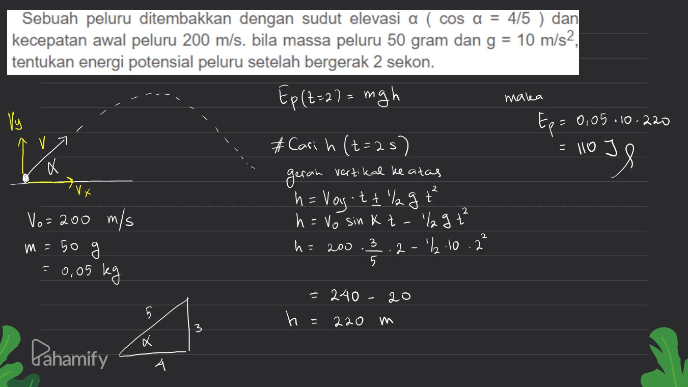 maka Sebuah peluru ditembakkan dengan sudut elevasi a ( cos a = 4/5 ) dan kecepatan awal peluru 200 m/s. bila massa peluru 50 gram dan g = 10 m/s2, tentukan energi potensial peluru setelah bergerak 2 sekon. Ep (t=27= mgh Vy Ep= 0,05.10.220 # Cari h (t=2s) = 110 J geran vertikal ke atas Vx ḥ= Vogott lag Vo= 200 m/s h = Vo sin Xt m=50 h = 200 2-2.10.2² % = 2 lagt 3 5 = 0,05 kg - 20 5 یا 5 = 240 h = 220 A 3 a Pahamify A 