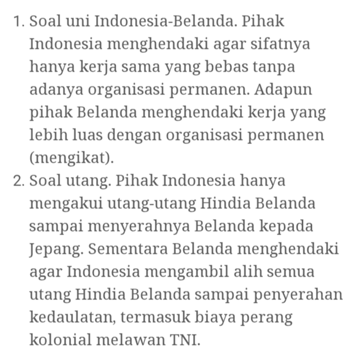 1. Soal uni Indonesia-Belanda. Pihak Indonesia menghendaki agar sifatnya hanya kerja sama yang bebas tanpa adanya organisasi permanen. Adapun pihak Belanda menghendaki kerja yang lebih luas dengan organisasi permanen (mengikat). 2. Soal utang. Pihak Indonesia hanya mengakui utang-utang Hindia Belanda sampai menyerahnya Belanda kepada Jepang. Sementara Belanda menghendaki agar Indonesia mengambil alih semua utang Hindia Belanda sampai penyerahan kedaulatan, termasuk biaya perang kolonial melawan TNI. 