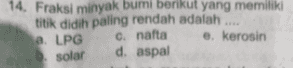 14. Fraksi minyak bumi berikut yang memiliki titik didih paling rendah adalah .... a LPG C. nafta e. kerosin b. solar d. aspal 