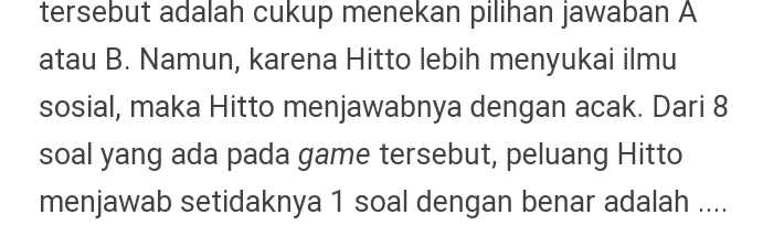 tersebut adalah cukup menekan pilihan jawaban A atau B. Namun, karena Hitto lebih menyukai ilmu sosial, maka Hitto menjawabnya dengan acak. Dari 8 soal yang ada pada game tersebut, peluang Hitto menjawab setidaknya 1 soal dengan benar adalah .... 