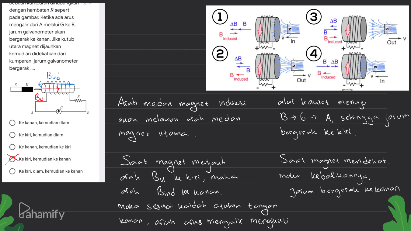 ODLICNTIACP CCIDOS 1 3 AB AB B fon W B Induced dengan hambatan R seperti pada gambar. Ketika ada arus mengalir dari A melalui G ke B, jarum galvanometer akan bergerak ke kanan. Jika kutub utara magnet dijauhkan kemudian didekatkan dari kumparan, jarum galvanometer bergerak.... Bind B B Induced V Out (4) (10 ለለለለለ AB BAB B B В. Induced v Out Induced In AAA U 04 Bu w Arah medan magnet induksi akan melawan arah medan magnet utama alur kawat menuju B> 6-7 A, sehingga jorum B Ke kanan, kemudian diam Ke kiri, kemudian diam bergerak ke kiri ооооо Ke kanan, kemudian ke kiri ke kiri, kemudian ke kanan ke kiri, diam, kemudian ke kanan Sact Saat magnet menjauh magnet mendenat, arah Bu ke kiri, maka maka kebalikannya, arah Bind ke kanan. maka sesuai kaidah aturan tangan kanan, arah arus mengalir mengikuti Jarum bergerak ke kanan Pahamify 