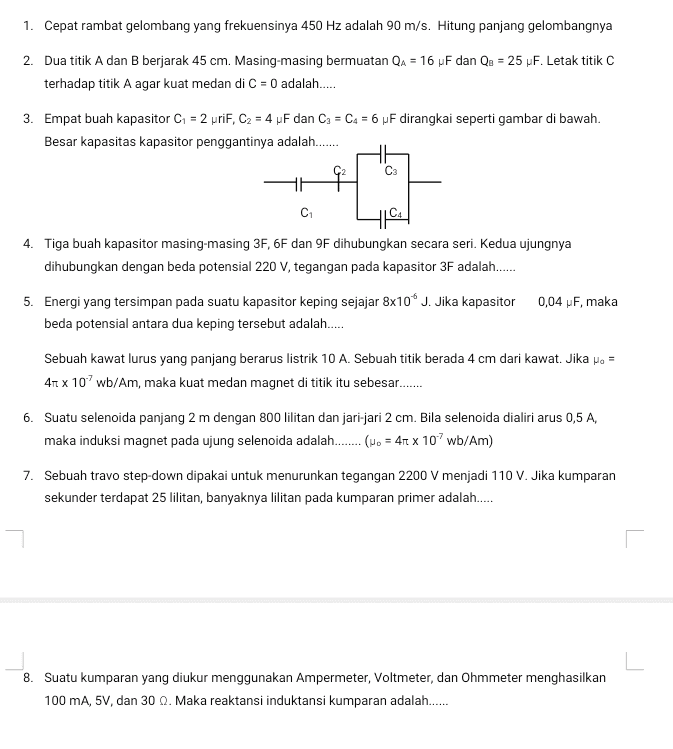 1. Cepat rambat gelombang yang frekuensinya 450 Hz adalah 90 m/s. Hitung panjang gelombangnya 2. Dua titik A dan B berjarak 45 cm. Masing-masing bermuatan QA = 16 F dan Qu = 25 F. Letak titik C terhadap titik A agar kuat medan di C = 0 adalah...... = 3. Empat buah kapasitor C1 = 2 priF, C2 = 4 pF dan C) = Ca = 6 pF dirangkai seperti gambar di bawah. Besar kapasitas kapasitor penggantinya adalah...... C3 C HC 4. Tiga buah kapasitor masing-masing 3F, 6F dan 9F dihubungkan secara seri. Kedua ujungnya dihubungkan dengan beda potensial 220 V, tegangan pada kapasitor 3F adalah..... 5. Energi yang tersimpan pada suatu kapasitor keping sejajar 8x10 J. Jika kapasitor 0,04 pF, maka beda potensial antara dua keping tersebut adalah...... Sebuah kawat lurus yang panjang berarus listrik 10 A. Sebuah titik berada 4 cm dari kawat. Jika Mo = 41 x 10' wb/Am, maka kuat medan magnet di titik itu sebesar...... 6. Suatu selenoida panjang 2 m dengan 800 lilitan dan jari-jari 2 cm. Bila selenoida dialiri arus 0,5 A, maka induksi magnet pada ujung selenoida adalah...... (No = 41 x 10' wb/Am) 7. Sebuah travo step-down dipakai untuk menurunkan tegangan 2200 V menjadi 110 V. Jika kumparan sekunder terdapat 25 lilitan, banyaknya lilitan pada kumparan primer adalah..... L 8. Suatu kumparan yang diukur menggunakan Ampermeter, Voltmeter, dan Ohmmeter menghasilkan 100 mA, 5V, dan 30 Q. Maka reaktansi induktansi kumparan adalah...... 