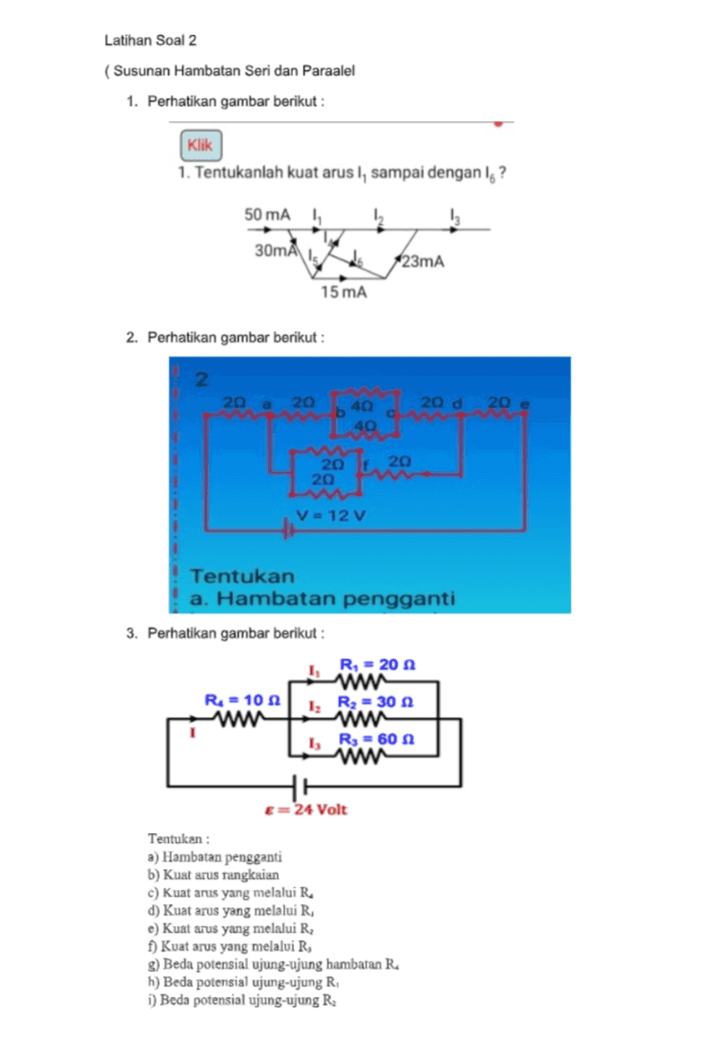 Latihan Soal 2 ( Susunan Hambatan Seri dan Paraalel 1. Perhatikan gambar berikut : Klik 1. Tentukanlah kuat arus I, sampai dengan Ig? 50 mA 1 I 30mA do 123mA 15 mA 2. Perhatikan gambar berikut : 2 20 a 20 b 40 20 d 20 e C 40 20 f. 20 20 V = 12 V Tentukan a. Hambatan pengganti 3. Perhatikan gambar berikut : R, = 20 wa R = 102 www 1, R = 60 w HH E=24 Volt 12 R2 = 30 Tentukan : a) Hambatan pengganti b) Kuat arus rangkaian c) kuat arus yang melalui R d) Kuat arus yang melalui R, e) Kuat arus yang melalui R f) Kuat arus yang melalui R, g) Beda potensial ujung-ujung hambatan R h) Beda potensial ujung-ujung R i) Beda potensial ujung-ujung R. 