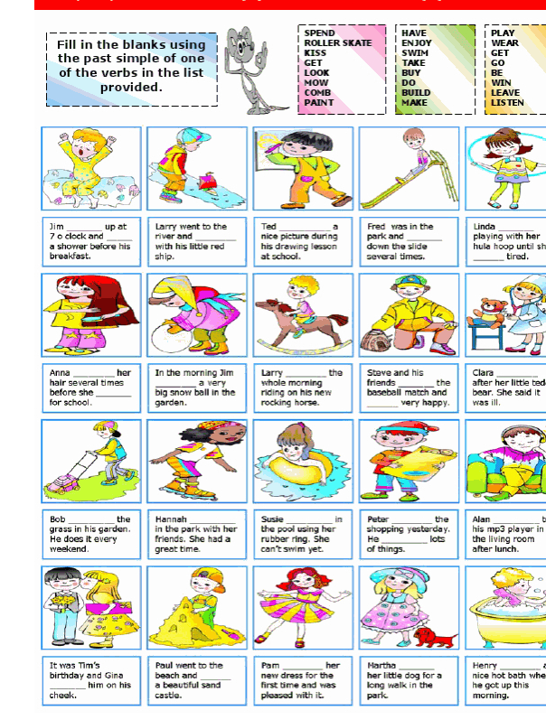 Fill in the blanks using the past simple of one of the verbs in the list provided. SPEND ROLLER SKATE KISS GET LOOK MOW COMB PAINT HAVE ENJOY SWIM TAKE BUY DO BUILD MAKE | PLAY 1 WEAR I GET 1 GO 1 BE I WIN I LEAVE 1 LISTEN Jim Ted up at 7 o clock and a shower before his breakfast. Larry went to the river and with his little red ship. nice picture during his drawing lesson at school. Fred was in the park and down the slide several times. Linda playing with her hula hoop until she tired. Anna her hair several times before she for school In the morning Jim a very big snow ball in the garden. Larry the whole morning riding on his new rocking horse Steve and his friends the baseball match and very happy Clara after her little ted bear. She said it was ill Bob the grass in his garden He does it every weekend Hannah in the park with her friends. She had a great time Susie the pool using her rubber ring. She can't swim yet. Peter the shopping yesterday. He of things lots Alan his mp3 player in the living room after lunch It was Tim's birthday and Gina him on his cheek. Paul went to the beach and a beautiful sand castle. Pam her new dress for the first time and was pleased with it. Martha her little dog for a long walk in the park Henry nice hot bath whe he got up this morning. 