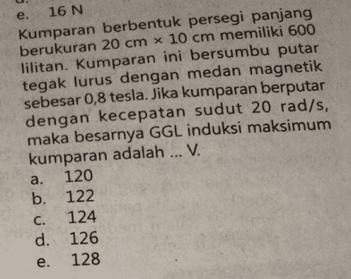 e. 16 N Kumparan berbentuk persegi panjang berukuran 20 cm x 10 cm memiliki 600 lilitan. Kumparan ini bersumbu putar tegak lurus dengan medan magnetik sebesar 0,8 tesla. Jika kumparan berputar dengan kecepatan sudut 20 rad/s, maka besarnya GGL induksi maksimum kumparan adalah ... V. 120 b. 122 124 d. 126 128 a. C. e. 