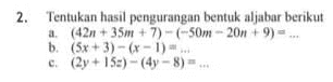 2. Tentukan hasil pengurangan bentuk aljabar berikut a. (42n + 35m + 7)-(-50m - 20n +9) ... b. (5x + 3) - (x - 1) -... c. (2y + 15:) - (4y - 8)... 