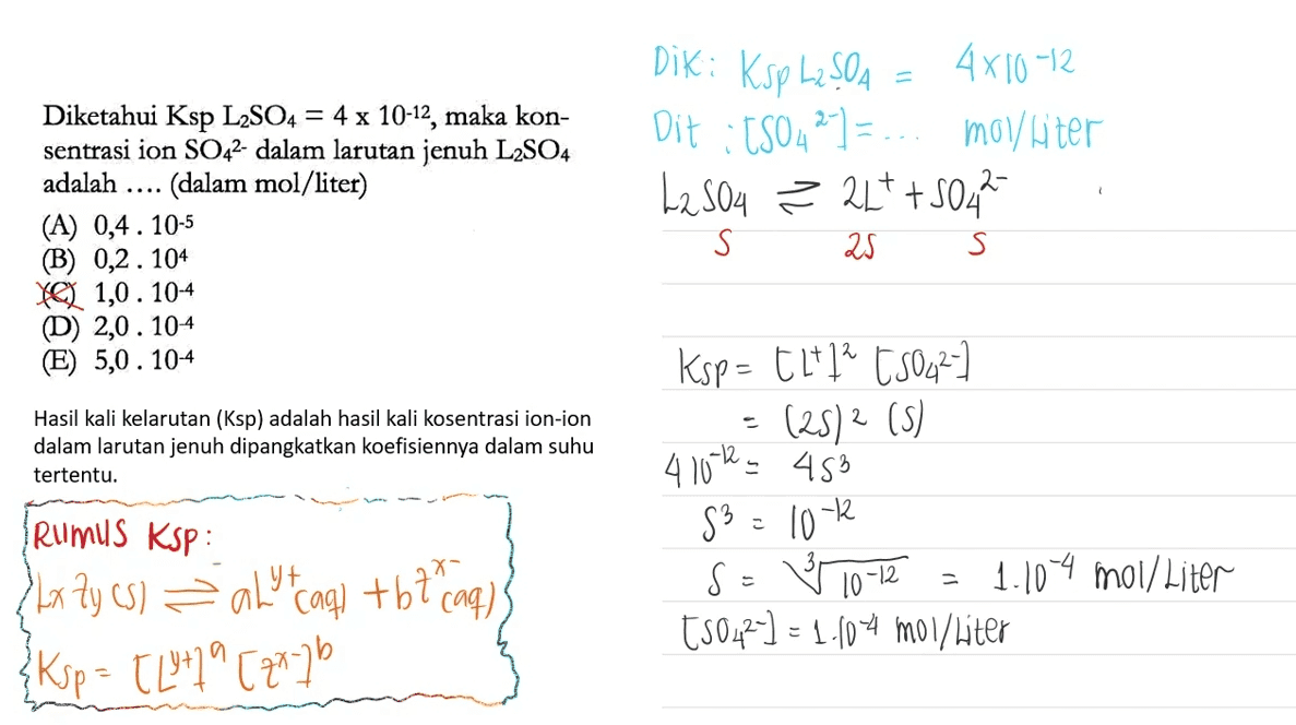 Dik: Ksp L2SO4 = 4x10-12 Dit :150427 =-.. molliter L2SO4 ² 21+ +504² . Diketahui Ksp L2SO4 = 4 x 10-12, maka kon- sentrasi ion SO42- dalam larutan jenuh L2SO4 adalah (dalam mol/liter) (A) 0,4. 10-5 (B) 0,2.104 YQ 1,0.104 (D) 2,0.104 (E) 5,0.104 S 25 S Hasil kali kelarutan (Ksp) adalah hasil kali kosentrasi ion-ion dalam larutan jenuh dipangkatkan koefisiennya dalam suhu tertentu. Ksp= t * ? t50422 = (25)2 () 4 10th 453 S3 = 10-2 S = Ý 10-12 = 1.104 moi/ Liter t5042] = 1.10-4 mol/liter Rumus Ksp : {kx 2y (5) = alltagi +67 Page) Ksp = TL +79 [20-7b 