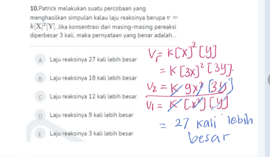 10. Patrick melakukan suatu percobaan yang menghasilkan simpulan kalau laju reaksinya berupa v = k[X]?[Y]. Jika konsentrasi dari masing-masing pereaksi diperbesar 3 kali, maka pernyataan yang benar adalah... A Laju reaksinya 27 kali lebih besar B Laju reaksinya 18 kali lebih besar c Laju reaksinya 12 kali lebih besar Vik[X] = K [3x]’T 34) V2 = ķ/ 9x7 (34) V = 4 [*] ryg = 27 kali lebih besar D Laju reaksinya 9 kali lebih besar E Laju reaksinya 3 kali lebih besar 