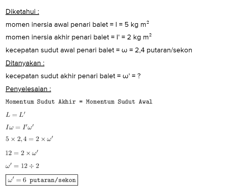 Diketahui : momen inersia awal penari balet = 1 = 5 kg m? momen inersia akhir penari balet = l' = 2 kg m? kecepatan sudut awal penari balet = w = 2,4 putaran/sekon Ditanyakan : kecepatan sudut akhir penari balet = w' = ? Penyelesaian : Momentum Sudut Akhir - Momentum Sudut Awal L=L' Iw = I'w' 5 x 2,4 = 2 xw 12 = 2 xw' w = 12:2 w' = 6 putaran/sekon 