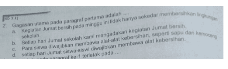 Kegiatan Jumat bersih pada minggu ini tidak hanya sekedar membersihkan lingkungan (RD 3.1) 2. Gagasan utama pada paragraf pertama adalah sekolah b. Setiap hari Jumat sekolah kami mengadakan kegiatan Jumat bersih. d. setiap hari Jumat siswa-siswi diwajibkan membawa alat kebersihan, da naraaraf ke-1 terletak pada Para siswa diwajibkan membawa alat-alat kebersihan, seperti sapu dan Kemoceng 
Dacaan berikut untuk soal nomor Mengharumkan Sekolah Setiap hari Jumat sekolah kami mengadakan kegiatan Jumat bersih. Untuk memperlancar kegiatan tersebut, para siswa diwajibkan membawa alat-alat kebersihan, seperti sapu dan kemoceng. Kegiatan Jumat bersih pada minggu ini tidak hanya sekedar membersihkan lingkungan sekolah, tetapi juga mengadakan gerakan mengharurkan sekolah. Kegiatan mengharumkan sekolah dilakukan agar para guru dan siswa lebih kerasan dan kegiatan belajar mengajar berlangsung dengan lancar. Oleh karena itu, baik para guru maupun siswa harus bertanggung jawab atas kebersihan dan keharuman sekolah. Gerakan mengharumkan sekolah dimulai dengan mengharumkan ruang kelas. Ini menjadi tanggung jawab para penghuni kelas. Setelah kelas disapu dan dipel, meja kursi ditata. Selanjutnya, kelas dan ruang diberi pengharum ruangan. Selain itu, kamar kecil juga diharumkan. 