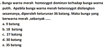 . Bunga warna merah homozygot dominan terhadap bunga warna putih. Apabila bunga warna merah heterozygot disilangkan sesamanya, diperoleh keturunan 36 batang. Maka bunga yang berwarna merah ,sebanyak ..... a. 9 batang b. 18 batang c. 27 batang d. 30 batang e. 35 batang 