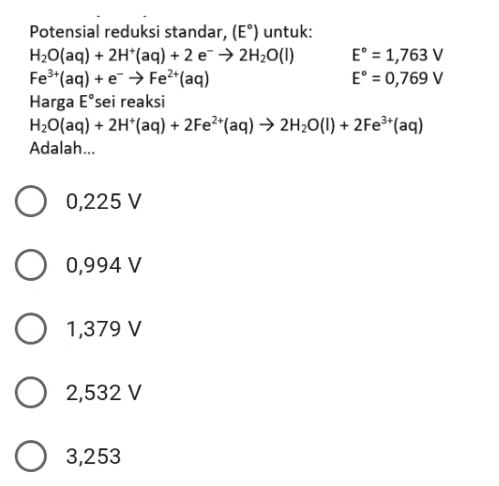 Potensial reduksi standar, (EⓇ) untuk: H2O(aq) + 2H+ (aq) + 2 e → 2H2O(1) E° = 1,763 V Fe3+ (aq) + e- → Fe2+(aq) E° = 0,769 V Harga E sei reaksi H2O(aq) + 2H+ (aq) + 2Fe2+(aq) → 2H2O(l) + 2Fe3+ (aq) Adalah... 0,225 V 0,994 V 1,379 V 2,532 v 3,253 