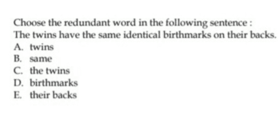 Choose the redundant word in the following sentence : The twins have the same identical birthmarks on their backs. A. twins B. same C. the twins D. birthmarks E. their backs 