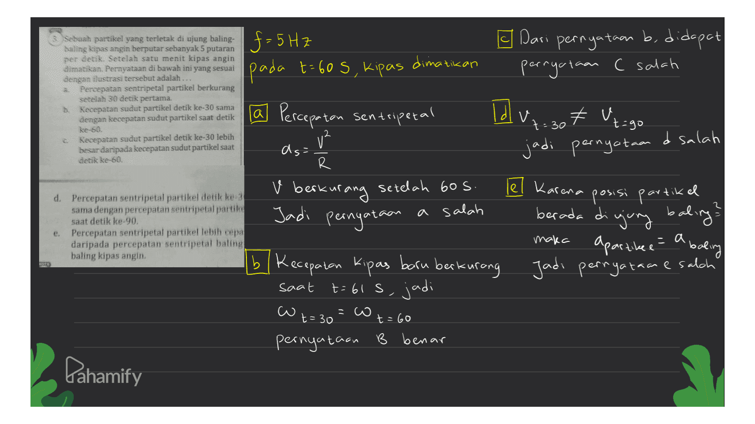 I Dari pernyataan b, didapat pernyataan C salah itikan 2 baling 5 putaran per detik. Setelah satu menit kipas angin dimatikan. Pernyataan di bawah ini yang sesuai dengan ilustrasi tersebut adalah... Percepatan sentripetal partikel berkurang setelah 30 detik pertama. b. Kecepatan sudut partikel detik ke-30 sama dengan kecepatan sudut partikel saat detik ke-60 Kecepatan sudut partikel detik ke-30 lebih besar daripada kecepatan sudut partikel saat detik ke-60. Sebuah partikel yang terletak di ujung baling. $-5 HZ f dimativ pada t= 60 s, kipas [a Percepatan sentripetal v² Id V -30 + Ut=go as= jadi pernyataan & salah R d. Percepatan sentripetal partikel detik ke-3 sama dengan percepatan sentripetal partie saat detik ke-90. Percepatan sentripetal partikel lebih cepa daripada percepatan sentripetal baling baling kipas angin 2 v berkurang setelah 60 s. Jadi pernyataan a salah le? Karena posisi partikel baling? apartikee a baling bl Kecepatan Kipas baru berkurang t=61s, jadi e. berada di gung = Jadi pernyataan esalch maka = saat w =co t=30 t=60 pernyataan B benar Pahamify 