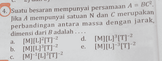 HOTS 4. Suatu besaran mempunyai persamaan A = BC2. Jika A mempunyai satuan N dan C merupakan perbandingan antara massa dengan jarak, dimensi dari B adalah .... [M][L][T]-2 d. [M][L]’[T]- b. [M][L][T]-2 [M][L]-'[T]-2 [M]-?[L]”[T]- a. e. C. 