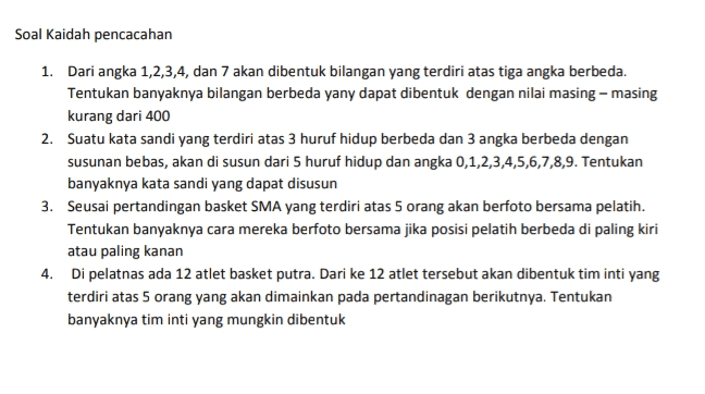 Soal Kaidah pencacahan 1. Dari angka 1,2,3,4, dan 7 akan dibentuk bilangan yang terdiri atas tiga angka berbeda. Tentukan banyaknya bilangan berbeda yany dapat dibentuk dengan nilai masing-masing kurang dari 400 2. Suatu kata sandi yang terdiri atas 3 huruf hidup berbeda dan 3 angka berbeda dengan susunan bebas, akan di susun dari 5 huruf hidup dan angka 0,1,2,3,4,5,6,7,8,9. Tentukan banyaknya kata sandi yang dapat disusun 3. Seusai pertandingan basket SMA yang terdiri atas 5 orang akan berfoto bersama pelatih. Tentukan banyaknya cara mereka berfoto bersama jika posisi pelatih berbeda di paling kiri atau paling kanan 4. Di pelatnas ada 12 atlet basket putra. Dari ke 12 atlet tersebut akan dibentuk tim inti yang terdiri atas 5 orang yang akan dimainkan pada pertandinagan berikutnya. Tentukan banyaknya tim inti yang mungkin dibentuk 