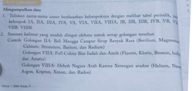 AN BERKALA UNSUR UNGUR KIMIA Ca B AI SI Go Ga ZA ce Wr NI So cd Tc th Ru Ag Pd PL וד Hg PI Os Au a Uut U Hs U U Uut Gd WEB Pm Sim Dy Tb Eu 110 CI Np Cm Pu - Am 
4. 5. yan Ayo Lakukan Mengumpulkan data 1. Tuliskan nama-nama unsur berdasarkan kelompoknya dengan melihat tabel periodik, kelompok IA, IIA, IIIA, IVA, VA, VIA, VIIA, VIIIA, IB, IIB, IIIB, IVB, VB, VI VIIB, VIIIB. 2. Susunan kalimat yang mudah diingat olehmu untuk setiap golongan tersebut. Contoh: Golongan IIA: Beli Mangga Campur Sirup Banyak Rasa (Berilium, Magnesium Calsium, Stronsium, Barium, dan Radium) Golongan VIIA: Full Colour Biar Indah dan Antik (Fluorin, Klorin, Bromin, lodis dan Astatin) Golongan VIIIA: Heboh Negara Arab Karena Xerangan aradon (Helium, Neon Argon, Kripton, Xenon, dan Radon) Kimia 1 SMA Kelas X 