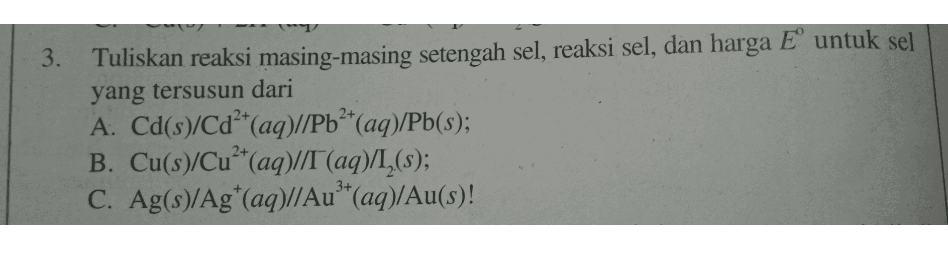 3. 2+ Tuliskan reaksi masing-masing setengah sel, reaksi sel, dan harga E untuk sel yang tersusun dari A: Cd(s)/Cd²+(aq)//Pb2+(aq)/Pb(s); B. Cu(s)/Cu2+(aq)//T (aq)/I_(s); C. Ag(s)/Ag+(aq)//Au**(aq)/Au(s)! 2+ 3+ 