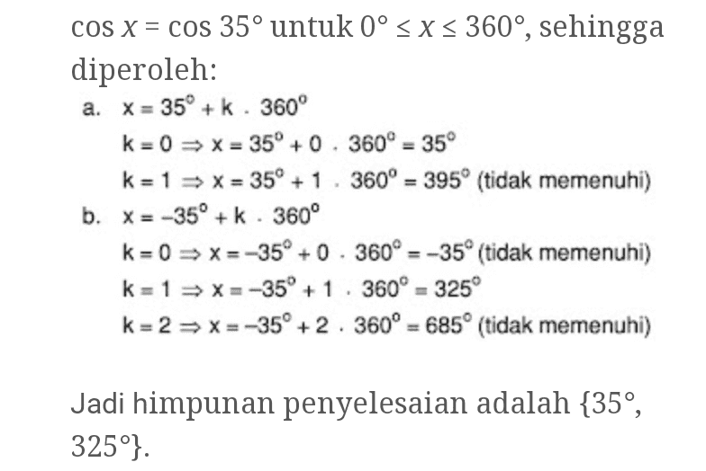COS X = cos 35° untuk 0º < X < 360°, sehingga diperoleh: a. X = 35° + k . 360° k = 0 => X = 35° +0. 360º = 35° k = 1 -> X = 35° + 1. 360° = 395° (tidak memenuhi) b. X = -35° + k. 360° k = 0 = x=-35° +0.360º = -35° (tidak memenuhi) k= 1 => X=-350 +1 360º = 325 k = 2 = x=-350 +2. 360° = 6850 (tidak memenuhi) Jadi himpunan penyelesaian adalah {35°, 325º}. 