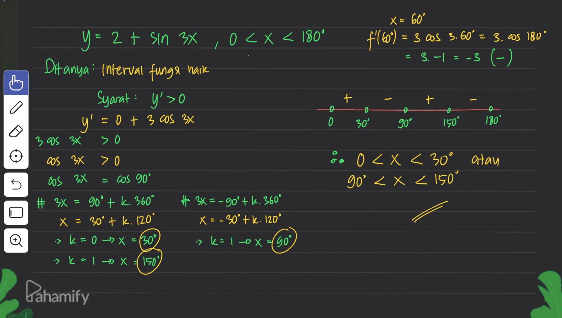 X = 60° f160) = 3 cos 3.60°= 3. cs 180° = 3.-1= -3 (-) - y=2 t sin 34 ,0<x< 180° y < x ° Ditanya" interval funge naik Syarat: y'>O y > t + a o 0 = 0 + 3 cos 3x o O 30° 90 150° 180° 3 as 3x so os 3x > 0 ön 0 < x < 0 < x < 30° atau go' < x < 150° 5 Cos 3x = cos 90° # 3X = 90° + k. 360° X = 30° + k. 120° -> k = 0 -> X = (30° # 3x = -90° + k. 360° X = -30° + k. 120 + o > k=10x=(90°) -> k = 1 -X (150) Pahamify 