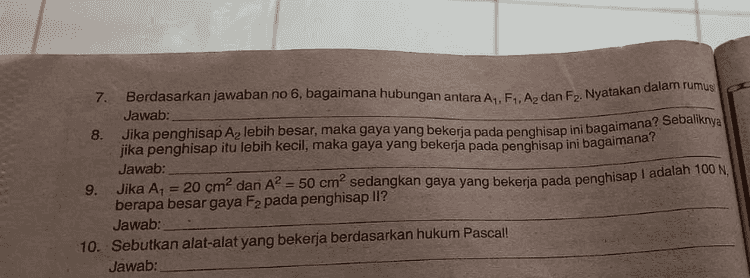 7. Berdasarkan jawaban no 6, bagaimana hubungan antara A1, F. Az dan F2. Nyatakan dalam rumus Jawab: 8. Jika penghisap Az lebih besar, maka gaya yang bekerja pada penghisap ini bagaimana? Sebaliknya jika penghisap itu lebih kecil, maka gaya yang bekerja pada penghisap ini bagaimana? Jawab: 9. Jika A1 = 20 cm² dan A? = 50 cm? sedangkan gaya yang bekerja pada penghisap I adalah 100 N, berapa besar gaya F2 pada penghisap ll? Jawab: 10. Sebutkan alat-alat yang bekerja berdasarkan hukum Pascal! Jawab: 
alam me. As an tekanan yar Vesar pada piston yang luas penampangnya lebih besar. HUKUM PASCAL Apa tujuan kegiatan ini? 1. Menjelaskan tentang hukum Pascal. 12. Menjelaskan prinsip kerja dongkrak hidrolik/dongkrak mobil. Apa saja yang kita perlukan? 21. Pompa pascal atau kantong plastik yang dilubangi pada beberapa arah. 22. Bak air/ember berisi air secukupnya. Bagaimana cara kerjanya? 3.1. Isilah pompa pascal dengan air sampai penuh. 3.2. Tekan penghisap pompa dengan hati-hati sehingga air memancar keluar melalui lubang-lubangnya. 3.3. Bagaimana kekuatan pancaran air menurut pengamatanmu? Jawab: menghasilka ang diterima Pertanyaan 1 Mengapa air dalam pompa pascal memancar keluar? Jawab: 2 Ke arah mana tekanan zat cair diteruskan? Bagaimana kekuatannya? Jawab: 3. Peristiwa tersebut dilakukan oleh Pascal dan disebut hukum Pascal. Bagaimana bunyi Hukum Pascal? Jawab: 4. Perhatikan gambar berikut! di depan II TU a itu Penghisap tabung 1 luasnya Ay, memperoleh gaya F. Bagaimana besar tekanan di tabung I? Jawab: 5. Menurut hukum Pascal tekanan dari tabung I akan diteruskan ke tabung II. Bagaimana besar tekanan ditabung II? Jawab: ahiran A1 dan penghisap Az sama tinggi apa artinya? ang 
