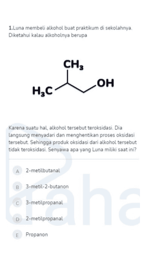 1.Luna membeli alkohol buat praktikum di sekolahnya. Diketahui kalau alkoholnya berupa CH3 OH н,с Karena suatu hal, alkohol tersebut teroksidasi. Dia langsung menyadari dan menghentikan proses oksidasi tersebut. Sehingga produk oksidasi dari alkohol tersebut tidak teroksidasi. Senyawa apa yang Luna miliki saat ini? A 2-metilbutanal 3-metil-2-butanon C 3-metilpropanal En C 2-metilpropanal E Propanon 