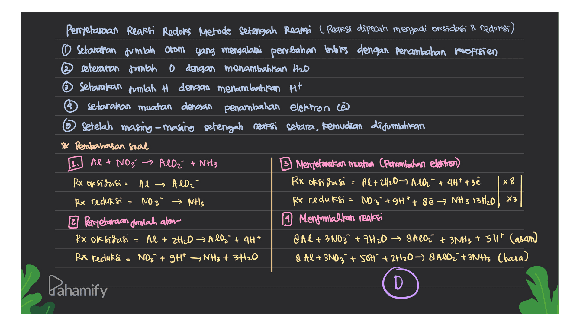 Penyetaraan Reaksi Redors Metode Setengah Reaksi ( Reaksi dipecah menjadi or sidasi & redors) O Setarakan jumlah Otom yang mengalami perrbahan balores dengan penambahan pefisien @seteraran pembah dengan menambahkan Hab Setamakan pumlah # dengan menambahan Ht setarakan muatan dengan penambahan elektron cē ② Setelah masing-masing setengah reaksi setara, kemudian disumpahitan * Pembahasan soal Al + NO₃ → AlO² + NH3 B Mentetaakan muatan penambahan electron) RX oksidasi = Al → All₂ Rx oksidasi Al+ 2H2O7 All + 4H+ + 3e Rx reduksi NO3 → NH3 Rx reduksi : NO3 +gHt+ de NH 3 73H20 | X3 2 Peryetaraan gumlah alow 19 Mengomlakkan reaksi Rx oksidasi = Al + 2H₂O → All + 4H+ O Al + 3 NO3 +7H208 Alor + 3NH3 + 3H* Casam RX reduksi NO3 +9H+ NH3 + 3+120 8 Al+ 3N03+ Sol" + 2H20 8480, +3NH, Cbasa) L. x 8 Pahamify 