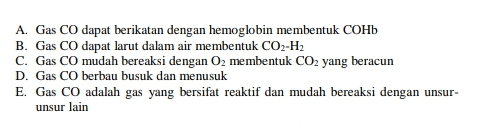 A. Gas CO dapat berikatan dengan hemoglobin membentuk COHb B. Gas CO dapat larut dalam air membentuk CO2-H2 C. Gas CO mudah bereaksi dengan O2 membentuk CO2 yang beracun D. Gas CO berbau busuk dan menusuk E. Gas CO adalah gas yang bersifat reaktif dan mudah bereaksi dengan unsur- unsur lain 
Pembakaran tidak sempurna terjadi jika tidak ada oksigen yang cukup untuk membakar bahan bakar sepenuhnya menjadi gas karbon dioksida dan uap air. Pembakaran tidak sempurna menghasilkan gas karbon monoksida (CO). Sifatgas Karbon Monokside CO ньсо нь • со Gas CO dapat mencemari udara dan bersifat racun, hal ini disebabkan oleh .... 