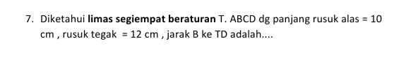 7. Diketahui limas segiempat beraturan T. ABCD dg panjang rusuk alas = 10 cm, rusuk tegak = 12 cm , jarak B ke TD adalah.... 