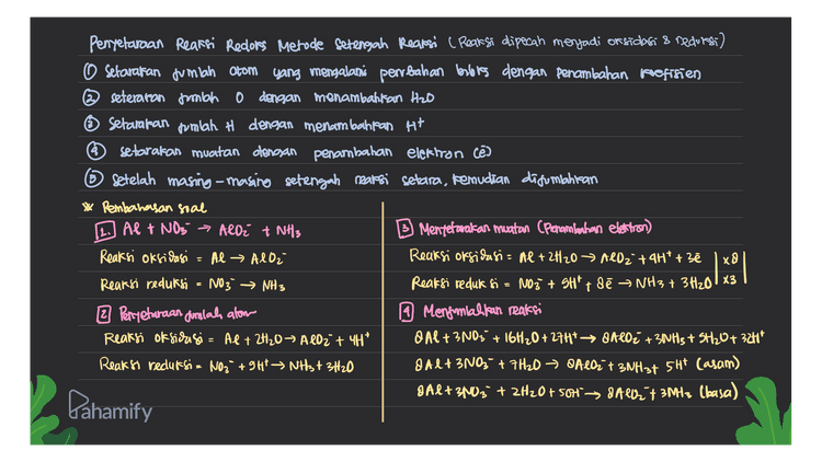 & Alt 2003 + 2H20+501 & A2+ 3M13 to Berdasarkan reaksi ini dapat diuhat bahwa: mol NH3 - koef NH3 x mol Al Koef Al 3 x 4 mol 8 1,5 mol Besarnya volume NH3 dalam STP : volume NH3 = mol NH3 x 22,4 uter/mol 1,5 mol x 22, 4 uter/mol 33,6 liter Lahamify 
Penyetaraan Reaksi Redlors Metode Setengah Reaksi (Reaksi dipecah menjadi on sidasi & recurs) o setarakan jumlah Otom yang mengalami perubahan berlores dengan penambahan koefisien @seteraron frmbah dengan menambahkan HDD Setamaran pumlah # dengan menambahkan H+ * setarakan muatan dengan penambahan elektron cē 6 setelah masing-masing setengah reaksi setara, kemudian difuntahitan * Pembahasan soal 12. AP + NO3 → ALO² + NH3 Mentefarakan muatan (Penambahan elettron) Reaksi oksidasi = Al → Alor Reaksi oksidasi = Al + 2H2O → All2 + 4H* +3ē Reaksi reduksi NO3 → NH3 Reaksi reduk si NO3 + SH² + de Ə NH3 + 3H₂0183 2 Perryetaraan jumlah alom 19 Mengomlakkan reaksi Reaksi oksidasi = Al + 2H₂O → AlO2 + 4H² O Al + 3N03 + 16H20 + 2747 → BAROŽ +30H3 + 3H20+ 324* Reaksi reduksi= NO3 +94 NH3 + 3H2O 8 Alt3N0;+ 7H2O → Aloit 3NH3t 5HP Casam) Al+ spog' + 2H2O + 50H > BA07 3MHz Ulasa) xD x = Pahamify 