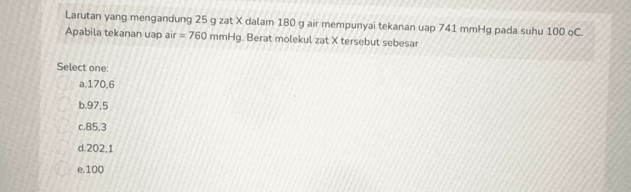 Larutan yang mengandung 25 g zat X dalam 180 g air mempunyai tekanan uap 741 mmHg pada suhu 100 oC. Apabila tekanan uap air = 760 mmHg. Berat molekul zat X tersebut sebesar Select one: a. 170,6 b.97,5 c.85,3 d.202,1 e. 100 