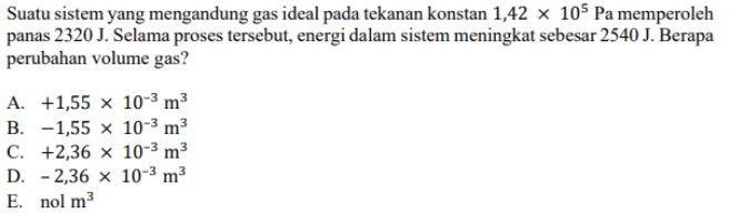 Suatu sistem yang mengandung gas ideal pada tekanan konstan 1,42 x 105 Pa memperoleh panas 2320 J. Selama proses tersebut, energi dalam sistem meningkat sebesar 2540 J. Berapa perubahan volume gas? A. +1,55 x 10-3 m3 B. -1,55 x 10-3 m3 C. +2,36 x 10-3 m3 D. -2,36 x 10-3 m3 E. nol m3 