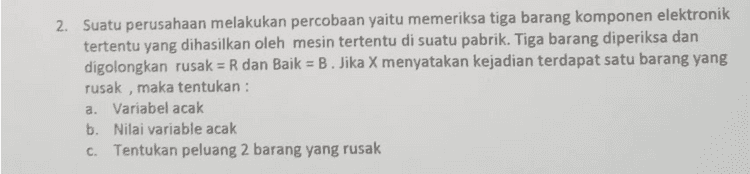 2. Suatu perusahaan melakukan percobaan yaitu memeriksa tiga barang komponen elektronik tertentu yang dihasilkan oleh mesin tertentu di suatu pabrik. Tiga barang diperiksa dan digolongkan rusak = R dan Baik = B. Jika X menyatakan kejadian terdapat satu barang yang rusak, maka tentukan : a. Variabel acak b. Nilai variable acak c. Tentukan peluang 2 barang yang rusak 
1. Sepasang pengantin baru berencana memiliki dua anak. Jika variable X menyatakan banyak anak perempuan yang lahir, maka tentukan : a. Variabel acak b. Nilai variable acak C. Tentukan peluang satu anak perempuan yang lahir 