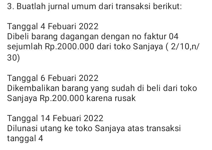 3. Buatlah jurnal umum dari transaksi berikut: Tanggal 4 Febuari 2022 Dibeli barang dagangan dengan no faktur 04 sejumlah Rp.2000.000 dari toko Sanjaya ( 2/10,n/ 30) Tanggal 6 Febuari 2022 Dikembalikan barang yang sudah di beli dari toko Sanjaya Rp.200.000 karena rusak Tanggal 14 Febuari 2022 Dilunasi utang ke toko Sanjaya atas transaksi tanggal 4 