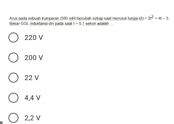 Arus pada sebuah kumparan (500 ml) berubah setiap saat menurut fungsi i(t) = 212 + 4t - 3. Besar GGL induktansi diri pada saat t = 0,1 sekon adalah ... 220 V 200 V 22 V 0 4,4 V 0 2,2 V 