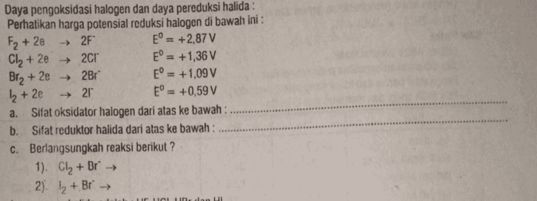 F2 +2e ► 2F Daya pengoksidasi halogen dan daya pereduksi halida : Perhatikan harga potensial reduksi halogen di bawah ini : E = +2,87 V Cl2 +2e → 2Cr E° = +1,36 V Bra + 2e + 2Br E° = +1,09 V 21 E° = +0,59 V a. Sifat oksidator halogen dari atas ke bawah: b. Sifat reduktor halida dari atas ke bawah : c. Berlangsungkah reaksi berikut? 1). Cl₂ + Br → 2). I₂ + Br → 1₂ +2e un don Ul 