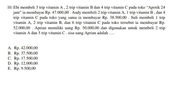 10. Ebi membeli 3 trip vitamin A, 2 trip vitamin B dan 4 trip vitamin C pada toko “Apotik 24 jam” ia membayar Rp. 47.000,00. Audy membeli 2 trip vitamin A, 1 trip vitamin B, dan 4 trip vitamin C pada toko yang sama ia membayar Rp. 38.500,00 . Suli membeli 1 trip vitamin A, 2 trip vitamin B, dan 6 trip vitamin C pada toko tersebut ia membayar Rp. 52.000,00 Aprian memiliki uang Rp. 50.000,00 dan digunakan untuk membeli 2 trip vitamin A dan 5 trip vitamin C. sisa uang Aprian adalah .... A. Rp. 42.000,00 B. Rp. 37.500,00 C. Rp. 17.500,00 D. Rp. 12.000,00 E. Rp. 9.500,00 