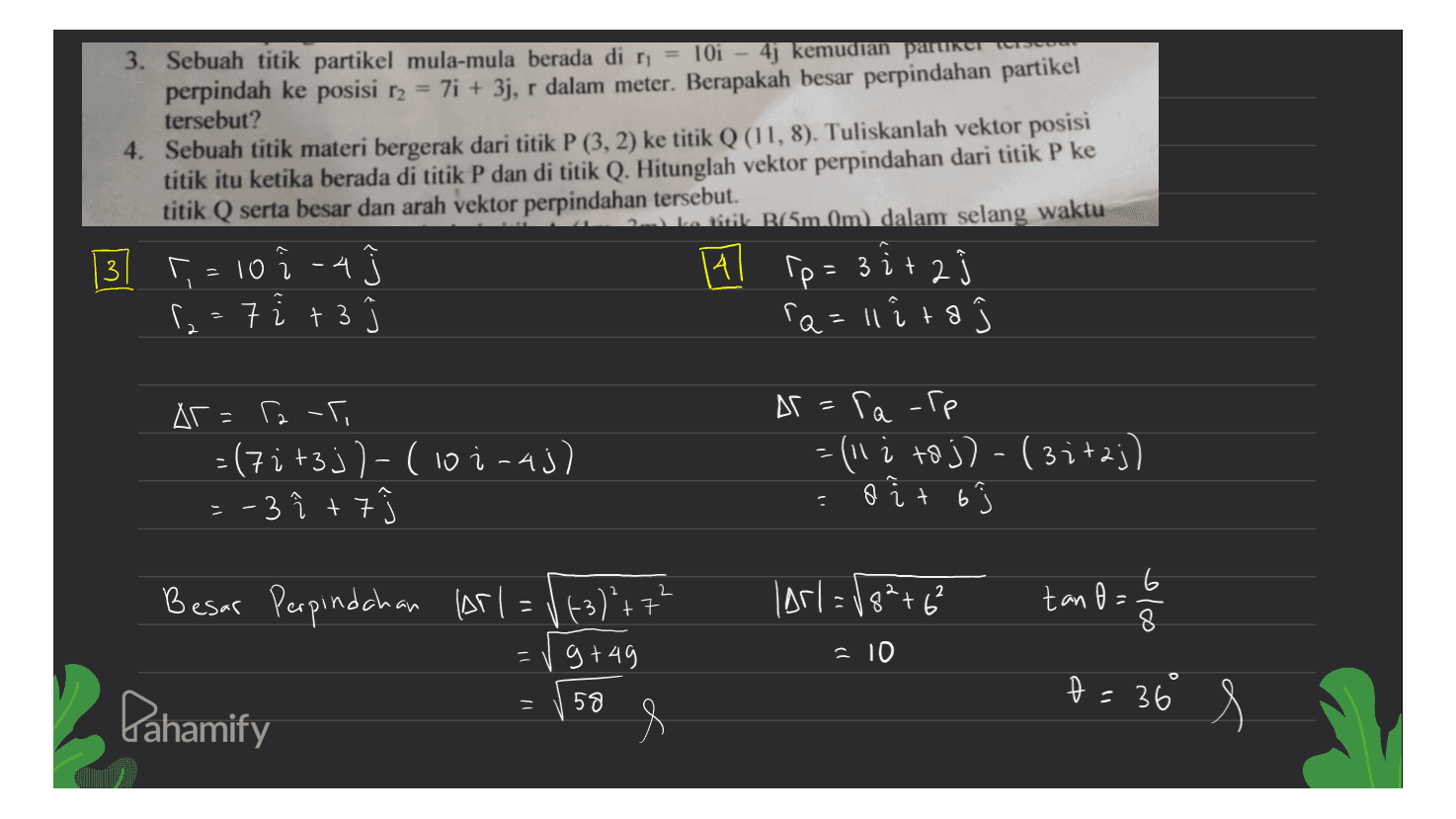sos 3. Sebuah titik partikel mula-mula berada di n = 10i - 4j kemudian partner perpindah ke posisi r2 = 7i + 3j, r dalam meter. Berapakah besar perpindahan partikel tersebut? 4. Sebuah titik materi bergerak dari titik P (3, 2) ke titik Q (11,8). Tuliskanlah vektor posisi titik itu ketika berada di titik P dan di titik Q. Hitunglah vektor perpindahan dari titik P ke titik Q serta besar dan arah vektor perpindahan tersebut. 2. R(Sm Om) dalam selang waktu ^, = 10 i 4 Al p= 3 ir 2 ſz: 7 i +3 a=11 ito 시 Ar=raf =(7it3j)-(10i-aj) -3 î +7 At sa-ip Ге =(11 i to j) - (3:+2;) a o it 63 2 2 (Arl=18²+6² tano = 8 olo Besar Perpindahan Arl= (+3) + 7' = V g +49 e = 10 D = 36 t 58 Pahamify 