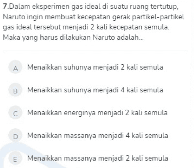 7.Dalam eksperimen gas ideal di suatu ruang tertutup, Naruto ingin membuat kecepatan gerak partikel-partikel gas ideal tersebut menjadi 2 kali kecepatan semula. Maka yang harus dilakukan Naruto adalah... A Menaikkan suhunya menjadi 2 kali semula B Menaikkan suhunya menjadi 4 kali semula С Menaikkan energinya menjadi 2 kali semula D Menaikkan massanya menjadi 4 kali semula E Menaikkan massanya menjadi 2 kali semula 
