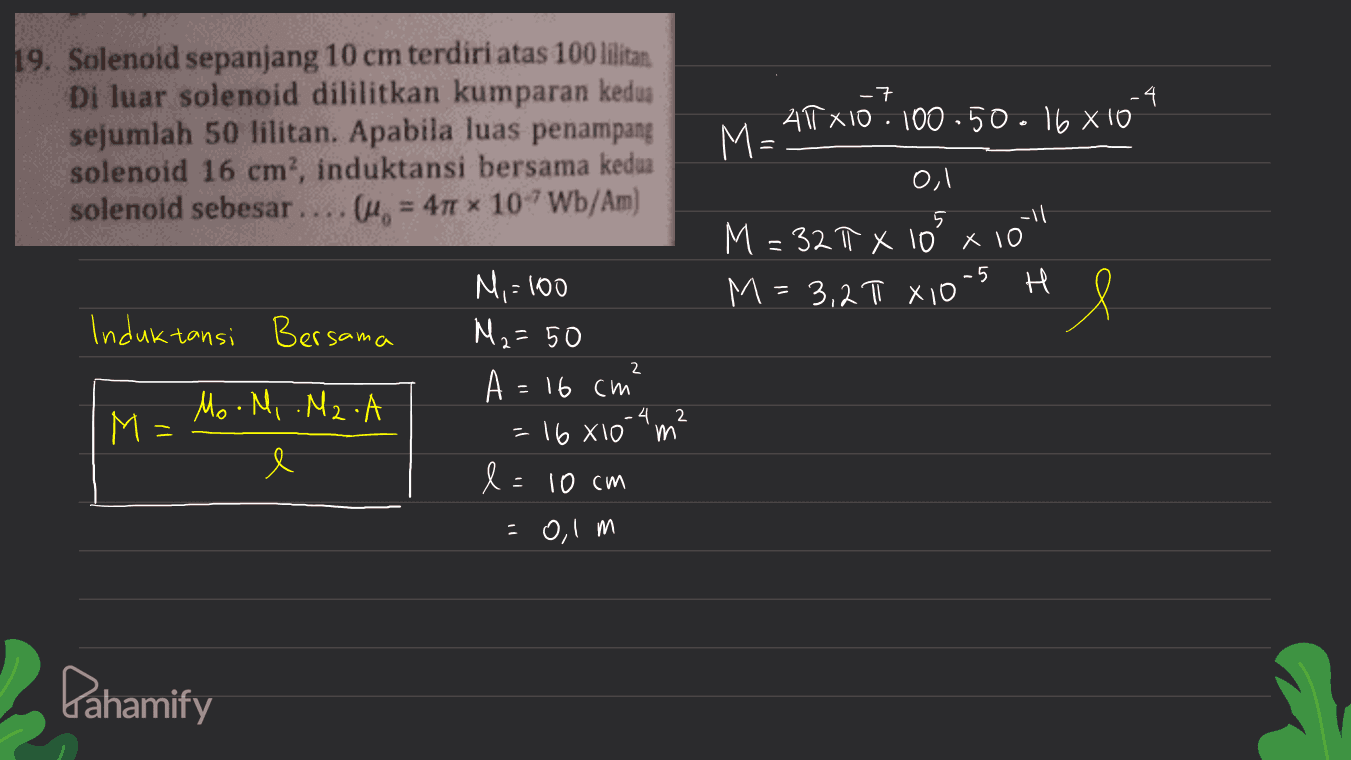 -7 19. Solenoid sepanjang 10 cm terdiri atas 100 lilitan Di luar solenoid dililitkan kumparan kedua sejumlah 50 lilitan. Apabila luas penampang solenoid 16 cm, induktansi bersama kedua solenoid sebesar. u = 4 x 107Wb/Am) ATT X10 · 100-50.16 X10 M= 0,1 -11 M = 32T X 10 x 10 M = 3,2T X10-5 H 5 l Induktansi Bersama 2 M,=100 M2= 50 A = 16 cm 16 X10 l=10 cm -0,1 m M Mo.M, .M2.A e = 4 2 m Pahamify 